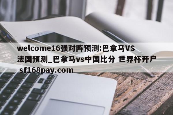 welcome16强对阵预测:巴拿马VS法国预测_巴拿马vs中国比分 世界杯开户 sf168pay.com
