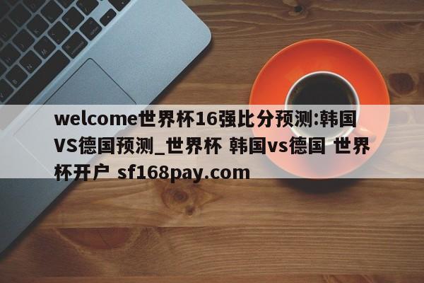 welcome世界杯16强比分预测:韩国VS德国预测_世界杯 韩国vs德国 世界杯开户 sf168pay.com