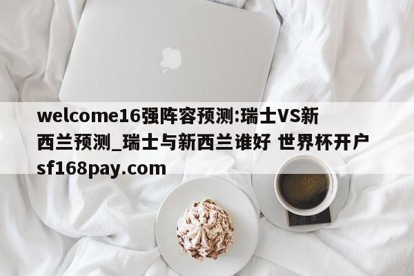 welcome16强阵容预测:瑞士VS新西兰预测_瑞士与新西兰谁好 世界杯开户 sf168pay.com