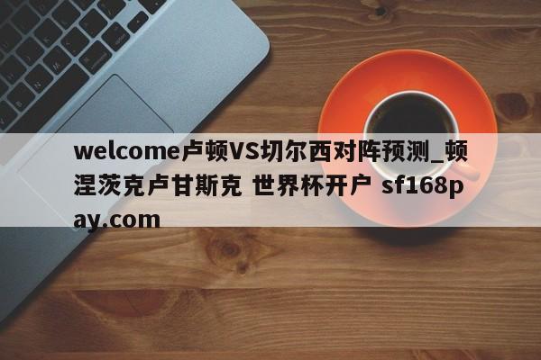 welcome卢顿VS切尔西对阵预测_顿涅茨克卢甘斯克 世界杯开户 sf168pay.com