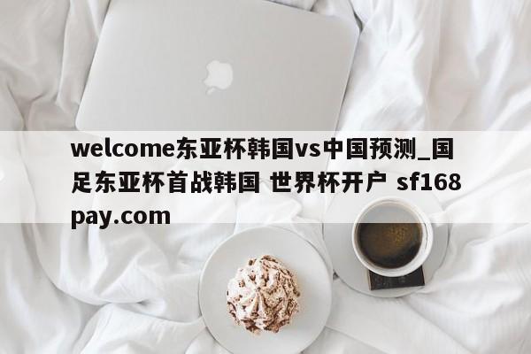 welcome东亚杯韩国vs中国预测_国足东亚杯首战韩国 世界杯开户 sf168pay.com