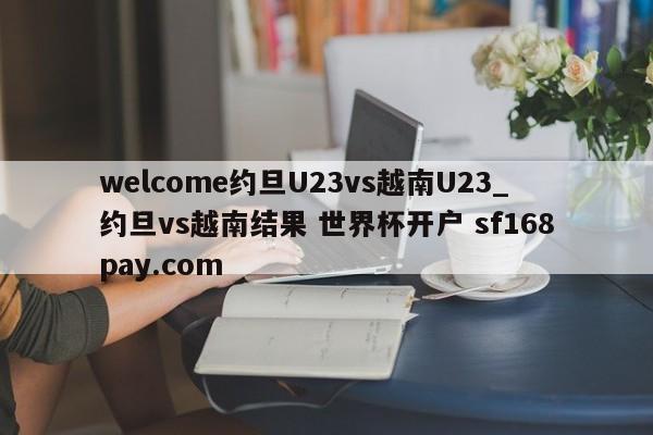 welcome约旦U23vs越南U23_约旦vs越南结果 世界杯开户 sf168pay.com