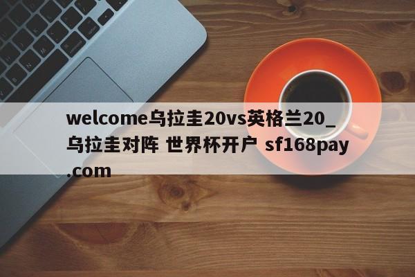 welcome乌拉圭20vs英格兰20_乌拉圭对阵 世界杯开户 sf168pay.com