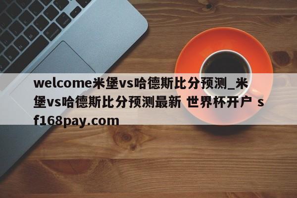 welcome米堡vs哈德斯比分预测_米堡vs哈德斯比分预测最新 世界杯开户 sf168pay.com