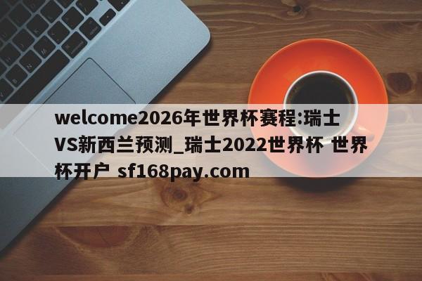 welcome2026年世界杯赛程:瑞士VS新西兰预测_瑞士2022世界杯 世界杯开户 sf168pay.com