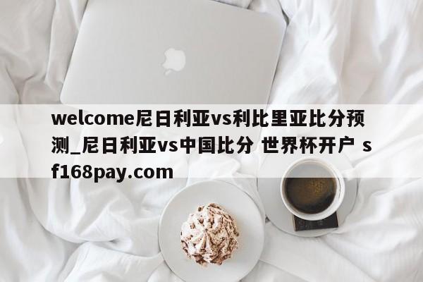 welcome尼日利亚vs利比里亚比分预测_尼日利亚vs中国比分 世界杯开户 sf168pay.com