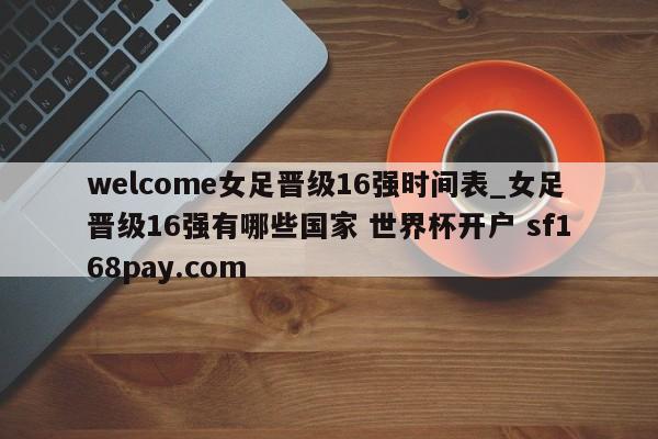 welcome女足晋级16强时间表_女足晋级16强有哪些国家 世界杯开户 sf168pay.com