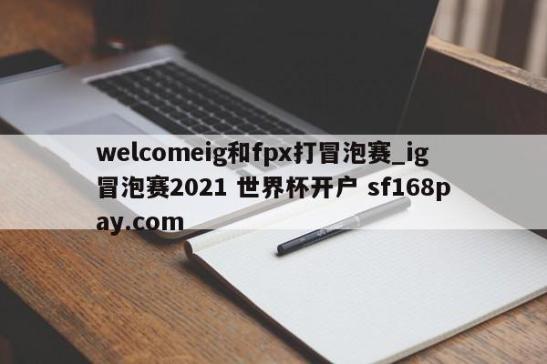 welcomeig和fpx打冒泡赛_ig冒泡赛2021 世界杯开户 sf168pay.com