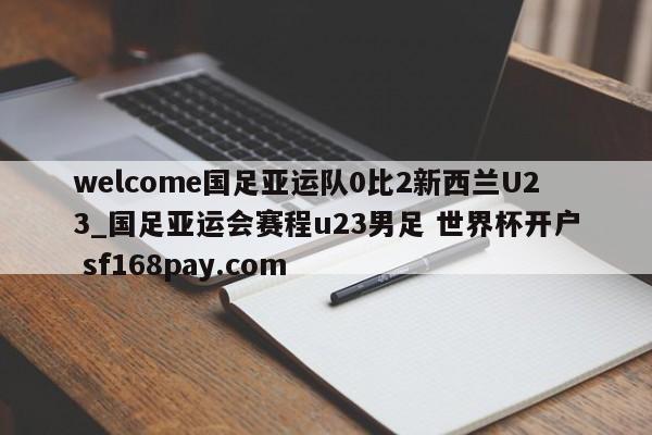 welcome国足亚运队0比2新西兰U23_国足亚运会赛程u23男足 世界杯开户 sf168pay.com